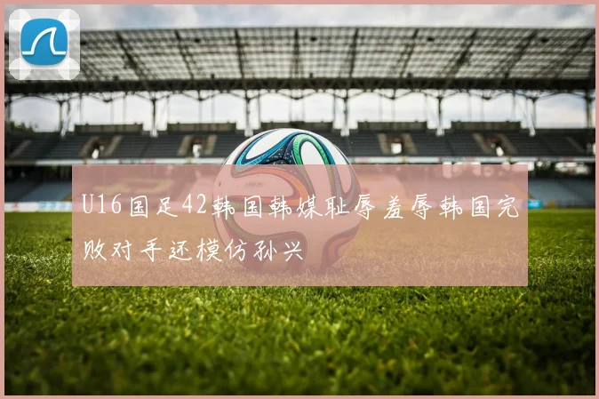 U16国足42韩国韩媒耻辱羞辱韩国完败对手还模仿孙兴慜