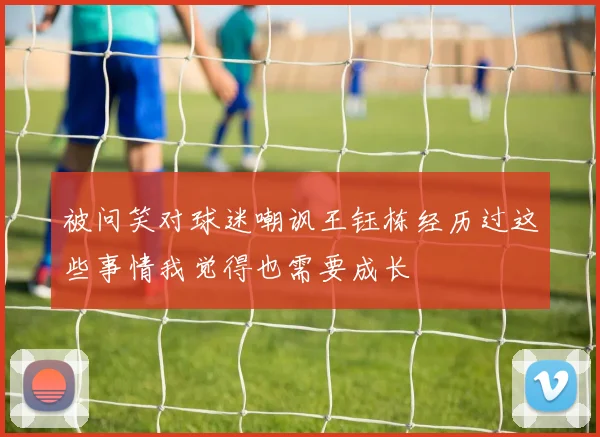 被问笑对球迷嘲讽王钰栋经历过这些事情我觉得也需要成长