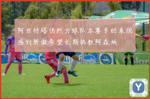 阿尔特塔仍然为球队本赛季的表现感到骄傲希望长期执教阿森纳