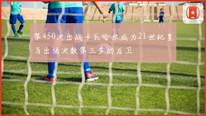 第450次出战卡瓦哈尔成为21世纪皇马出场次数第三多的后卫